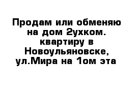 Продам или обменяю на дом 2ухком. квартиру в Новоульяновске, ул.Мира на 1ом эта